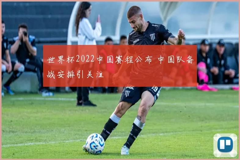 世界杯2022中国赛程公布 中国队备战安排引关注