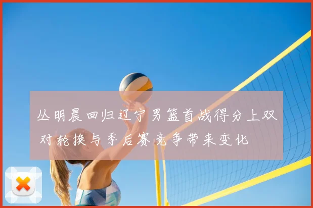 丛明晨回归辽宁男篮首战得分上双 对轮换与季后赛竞争带来变化
