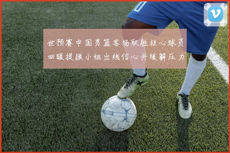 世预赛中国男篮客场取胜核心球员回暖提振小组出线信心并缓解压力