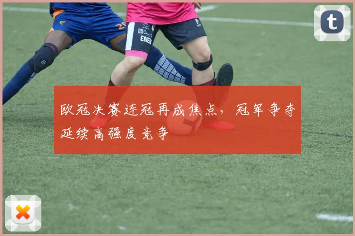 欧冠决赛连冠再成焦点，冠军争夺延续高强度竞争