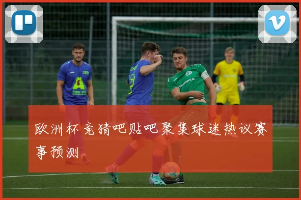 欧洲杯竞猜吧贴吧聚集球迷热议赛事预测