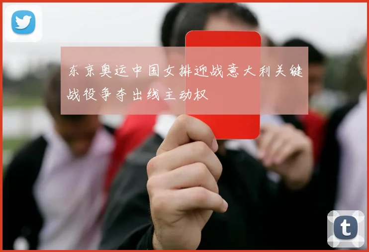 东京奥运中国女排迎战意大利关键战役争夺出线主动权