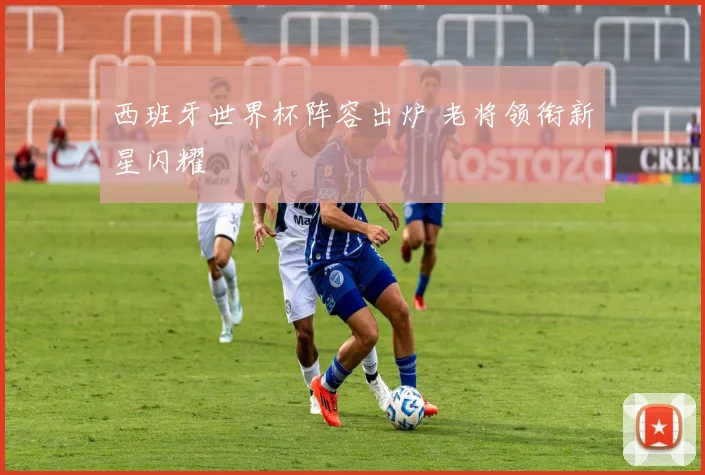 西班牙世界杯阵容出炉 老将领衔新星闪耀