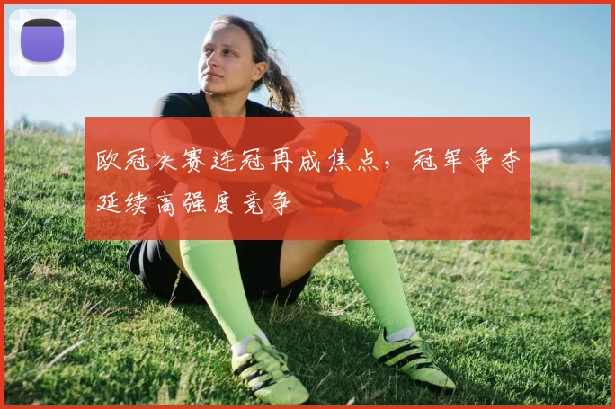 欧冠决赛连冠再成焦点,冠军争夺延续高强度竞争