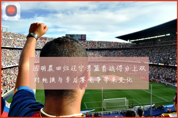 丛明晨回归辽宁男篮首战得分上双 对轮换与季后赛竞争带来变化