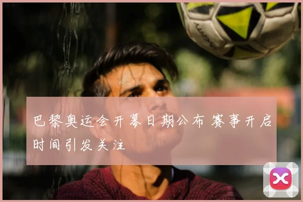 巴黎奥运会开幕日期公布 赛事开启时间引发关注