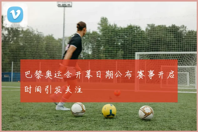 巴黎奥运会开幕日期公布 赛事开启时间引发关注