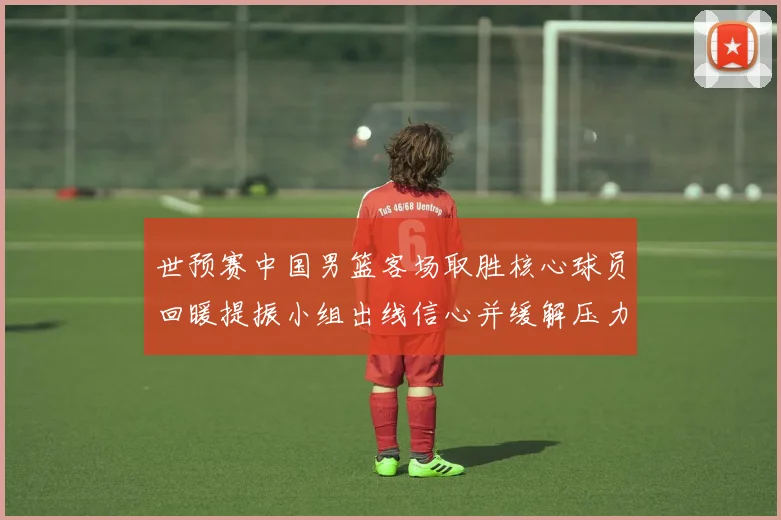 世预赛中国男篮客场取胜核心球员回暖提振小组出线信心并缓解压力
