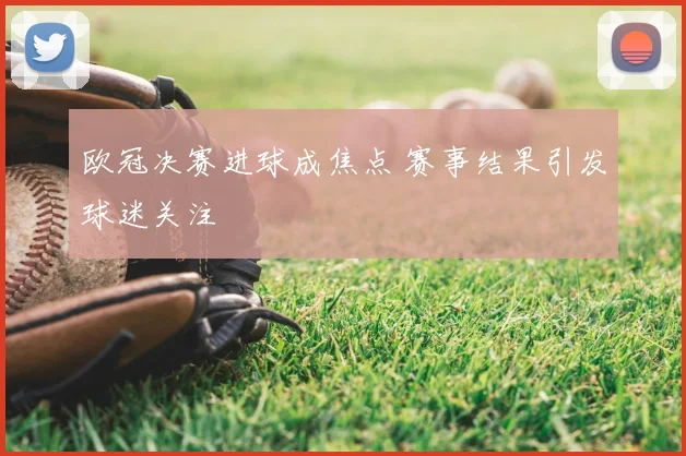 欧冠决赛进球成焦点 赛事结果引发球迷关注