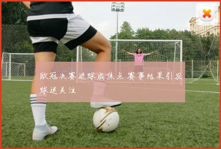 欧冠决赛进球成焦点 赛事结果引发球迷关注