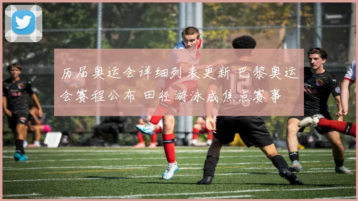 历届奥运会详细列表更新 巴黎奥运会赛程公布 田径游泳成焦点赛事