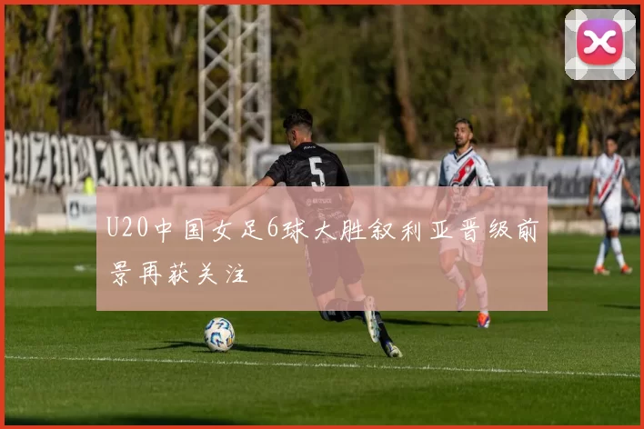 U20中国女足6球大胜叙利亚晋级前景再获关注