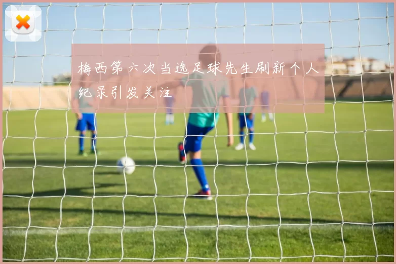 梅西第六次当选足球先生刷新个人纪录引发关注