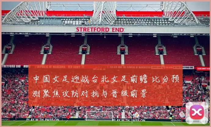 中国女足迎战台北女足前瞻 比分预测聚焦攻防对抗与晋级前景
