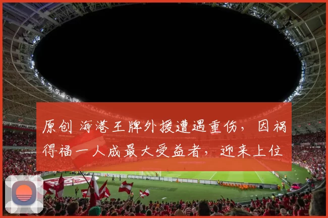 原创 海港王牌外援遭遇重伤，因祸得福一人成最大受益者，迎来上位良机