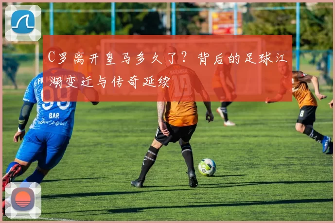 C罗离开皇马多久了？背后的足球江湖变迁与传奇延续