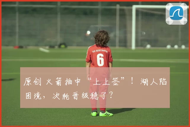 原创 火箭抽中“上上签”！湖人陷困境，次轮晋级稳了？