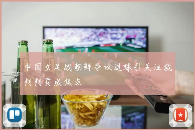 中国女足战朝鲜争议进球引关注裁判判罚成焦点