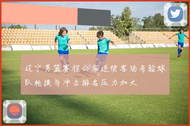 辽宁男篮赛程公布连续客场考验球队轮换与冲击排名压力加大