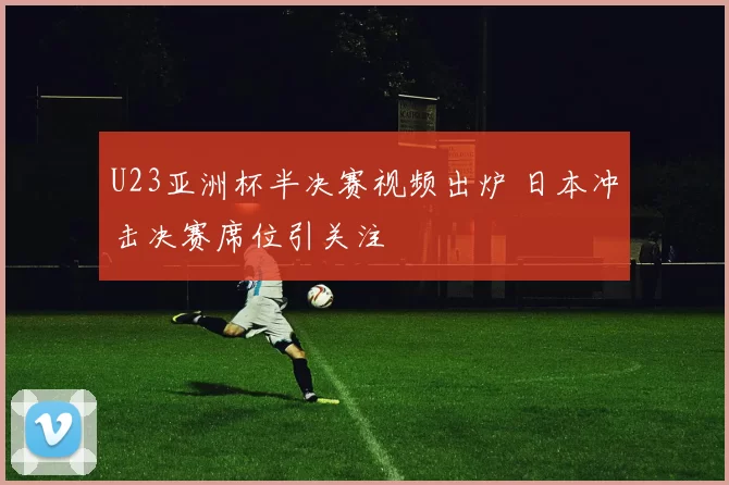 U23亚洲杯半决赛视频出炉 日本冲击决赛席位引关注