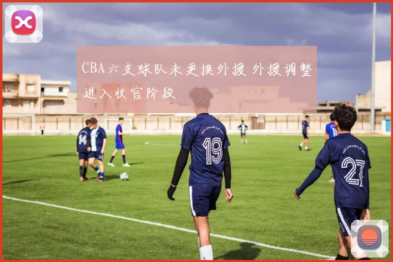 CBA六支球队未更换外援 外援调整进入收官阶段