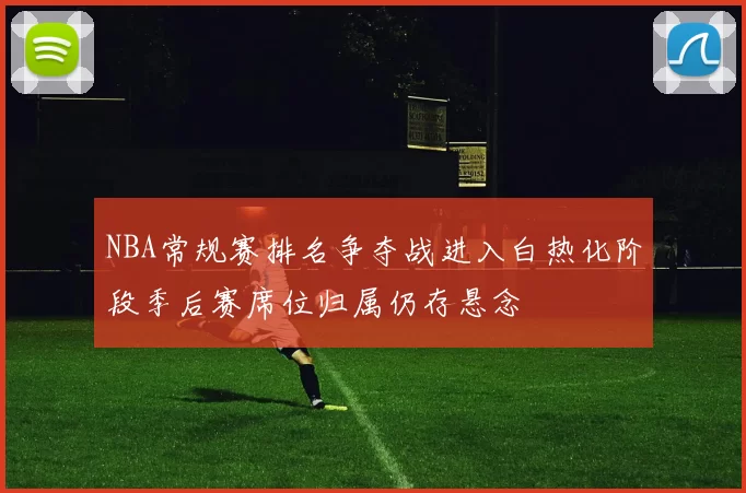 NBA常规赛排名争夺战进入白热化阶段季后赛席位归属仍存悬念