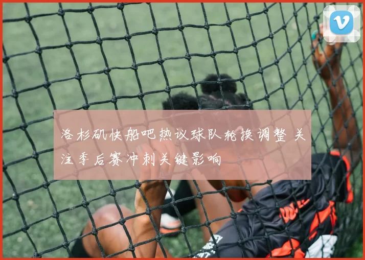 洛杉矶快船吧热议球队轮换调整 关注季后赛冲刺关键影响