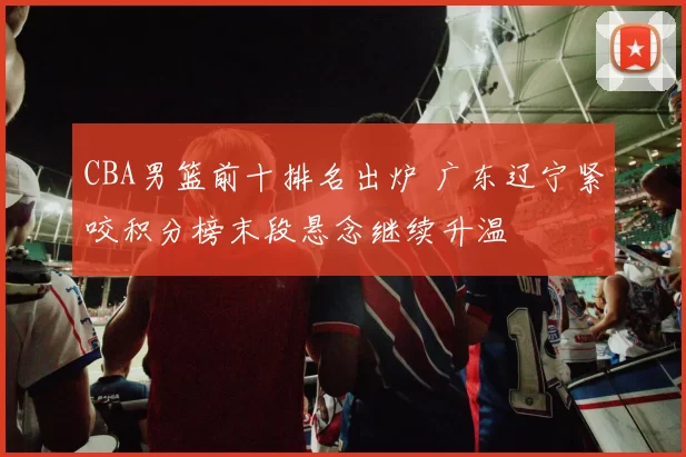 CBA男篮前十排名出炉 广东辽宁紧咬积分榜末段悬念继续升温