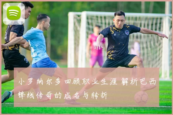 小罗纳尔多回顾职业生涯 解析巴西锋线传奇的成名与转折