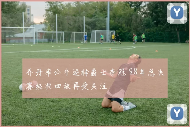 乔丹率公牛逆转爵士夺冠 98年总决赛经典回放再受关注