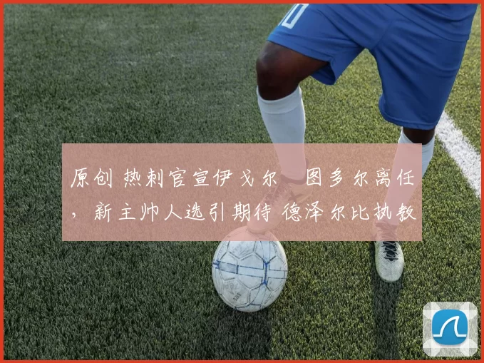 原创 热刺官宣伊戈尔・图多尔离任，新主帅人选引期待 德泽尔比执教态度曝光